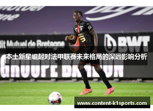 本土新星崛起对法甲联赛未来格局的深远影响分析 本土新星崛起对法甲联赛未来格局的深远影响分析